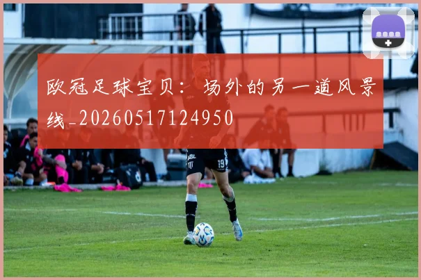 欧冠足球宝贝:场外的另一道风景线_20260517124950