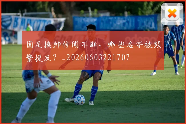 国足换帅传闻不断,哪些名字被频繁提及?_20260603221707