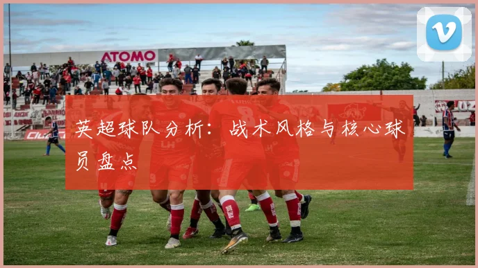 英超球队分析:战术风格与核心球员盘点