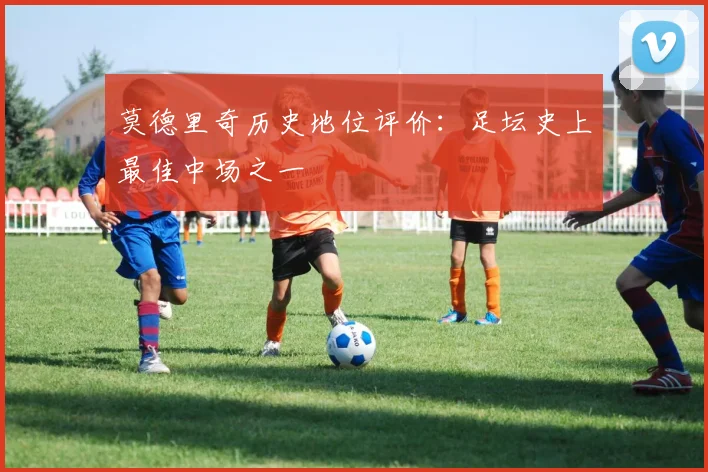 莫德里奇历史地位评价:足坛史上最佳中场之一
