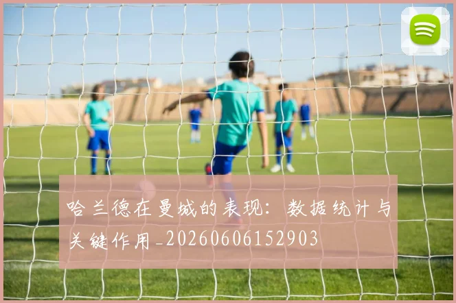 哈兰德在曼城的表现：数据统计与关键作用_20260606152903