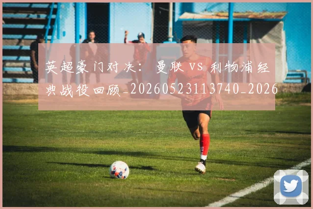 英超豪门对决:曼联 vs 利物浦经典战役回顾_20260523113740_20260702174549